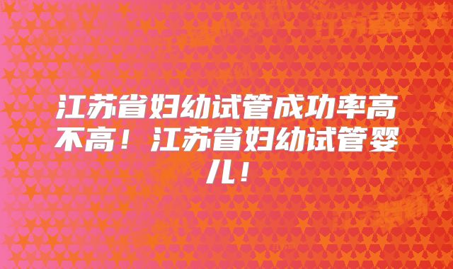 江苏省妇幼试管成功率高不高!江苏省妇幼试管婴儿!