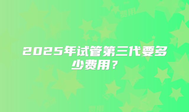 2025年试管第三代要多少费用？