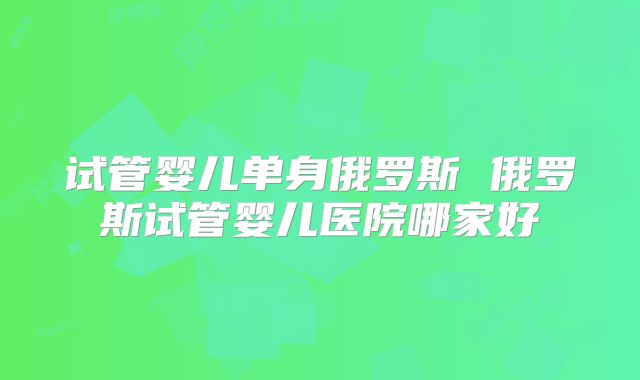 试管婴儿单身俄罗斯 俄罗斯试管婴儿医院哪家好
