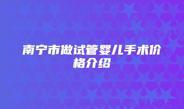 南宁市做试管婴儿手术价格介绍