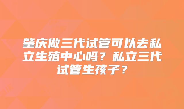 肇庆做三代试管可以去私立生殖中心吗？私立三代试管生孩子？