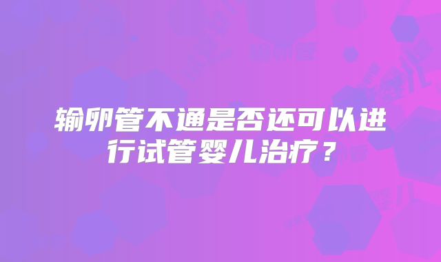 输卵管不通是否还可以进行试管婴儿治疗？