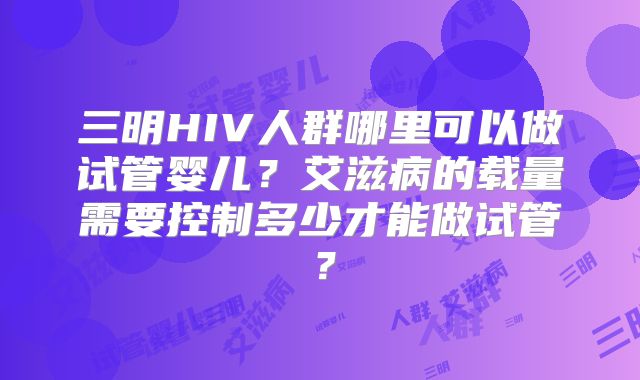 三明HIV人群哪里可以做试管婴儿?艾滋病的载量需要控制多少才能做试管?