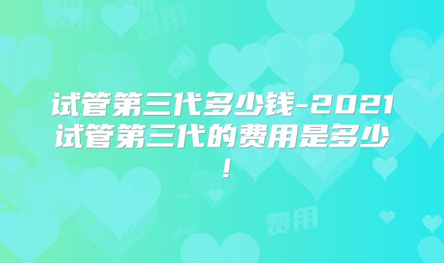 试管第三代多少钱-2021试管第三代的费用是多少！