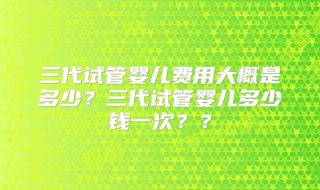 三代试管婴儿费用大概是多少?三代试管婴儿多少钱一次??