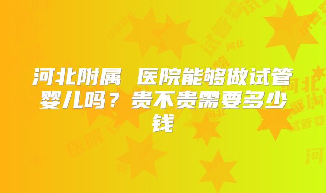 河北附属 医院能够做试管婴儿吗？贵不贵需要多少钱