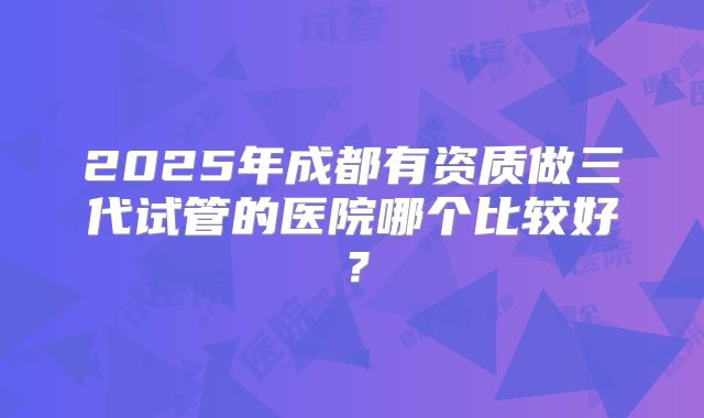 2025年成都有资质做三代试管的医院哪个比较好?