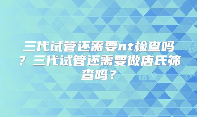 三代试管还需要nt检查吗?三代试管还需要做唐氏筛查吗?