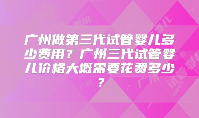 广州做第三代试管婴儿多少费用?广州三代试管婴儿价格大概需要花费多少?