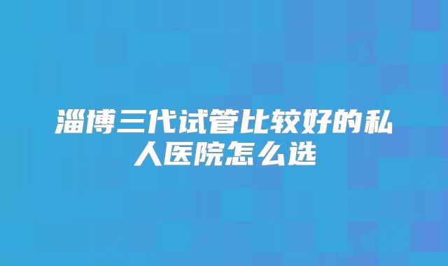 淄博三代试管比较好的私人医院怎么选