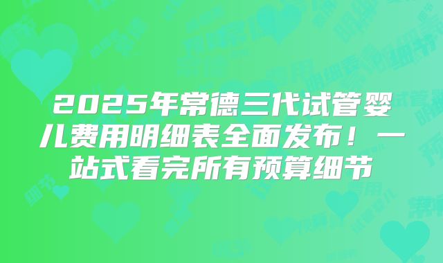 2025年常德三代试管婴儿费用明细表全面发布!一站式看完所有预算细节