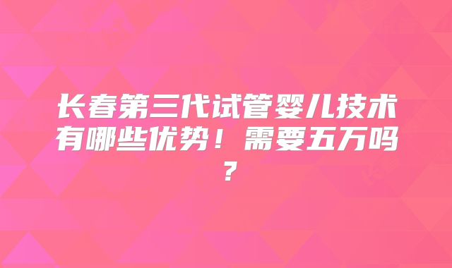 长春第三代试管婴儿技术有哪些优势！需要五万吗？
