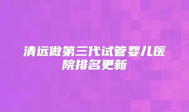 清远做第三代试管婴儿医院排名更新