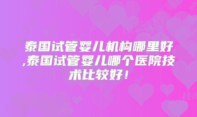 泰国试管婴儿机构哪里好,泰国试管婴儿哪个医院技术比较好!