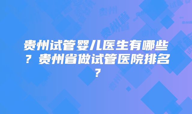 贵州试管婴儿医生有哪些？贵州省做试管医院排名？
