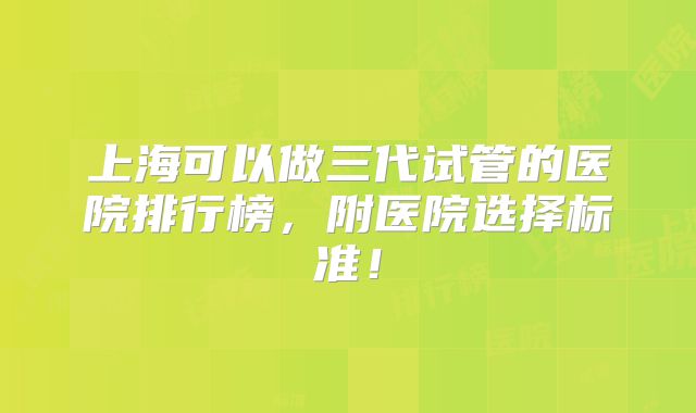 上海可以做三代试管的医院排行榜,附医院选择标准!