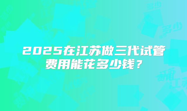 2025在江苏做三代试管费用能花多少钱？