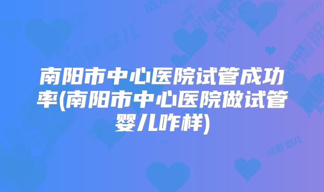 南阳市中心医院试管成功率(南阳市中心医院做试管婴儿咋样)