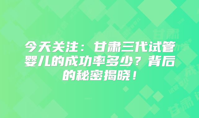 今天关注:甘肃三代试管婴儿的成功率多少?背后的秘密揭晓!