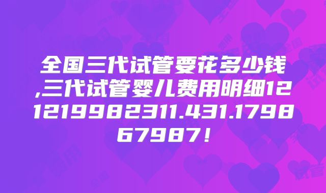 全国三代试管要花多少钱,三代试管婴儿费用明细121219982311.431.179867987！
