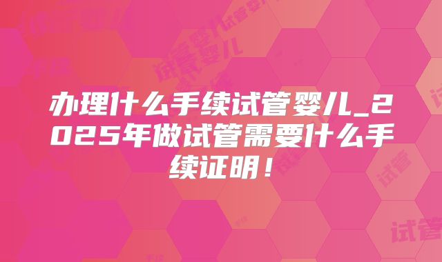 办理什么手续试管婴儿_2025年做试管需要什么手续证明！