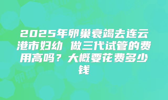 2025年卵巢衰竭去连云港市妇幼 做三代试管的费用高吗？大概要花费多少钱