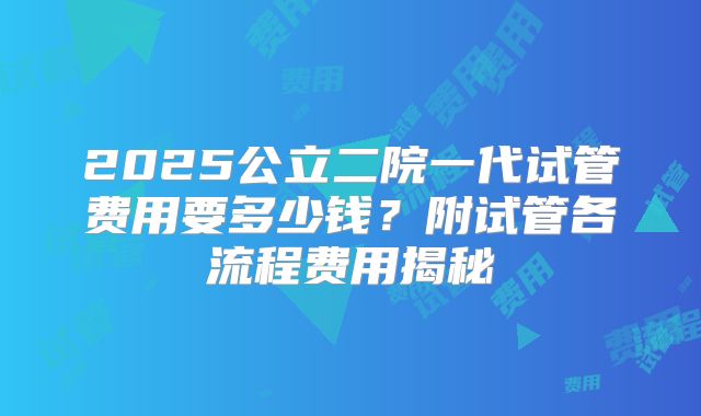 2025公立二院一代试管费用要多少钱?附试管各流程费用揭秘