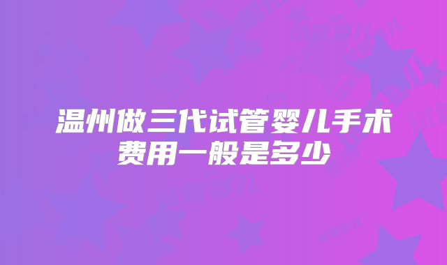温州做三代试管婴儿手术费用一般是多少
