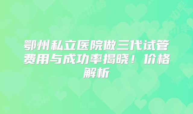 鄂州私立医院做三代试管费用与成功率揭晓！价格解析