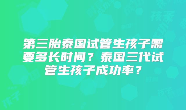 第三胎泰国试管生孩子需要多长时间？泰国三代试管生孩子成功率？
