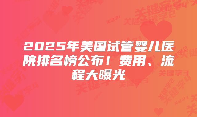 2025年美国试管婴儿医院排名榜公布！费用、流程大曝光