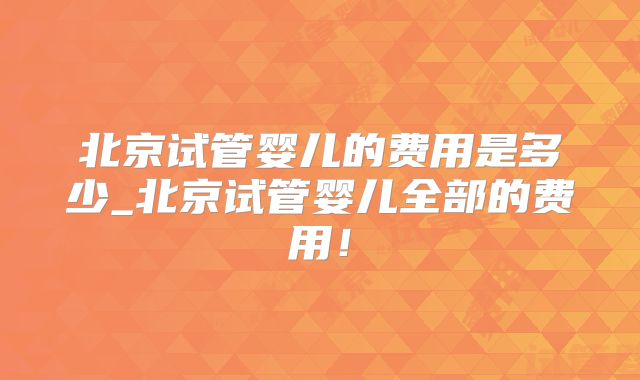 北京试管婴儿的费用是多少_北京试管婴儿全部的费用！