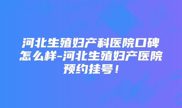 河北生殖妇产科医院口碑怎么样-河北生殖妇产医院预约挂号!