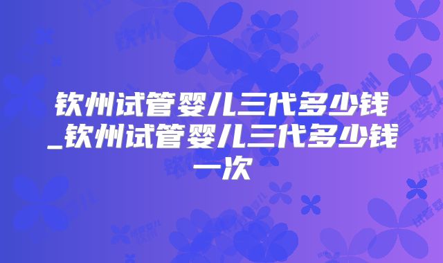 钦州试管婴儿三代多少钱_钦州试管婴儿三代多少钱一次
