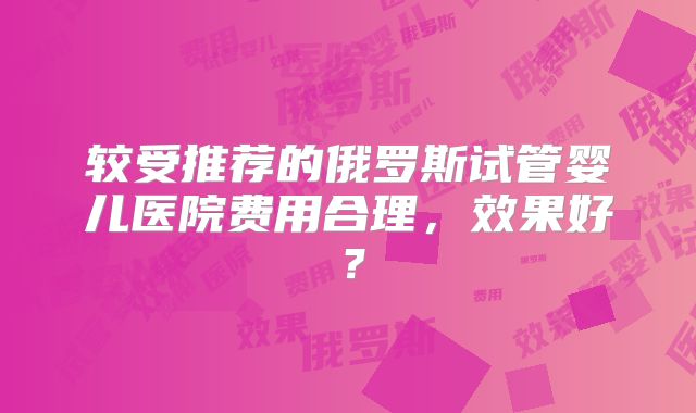 较受推荐的俄罗斯试管婴儿医院费用合理,效果好?