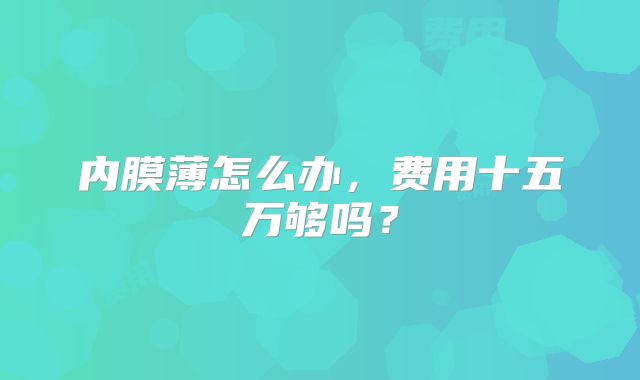 内膜薄怎么办，费用十五万够吗？