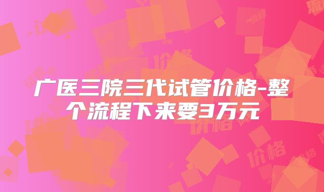 广医三院三代试管价格-整个流程下来要3万元