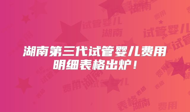 湖南第三代试管婴儿费用明细表格出炉！