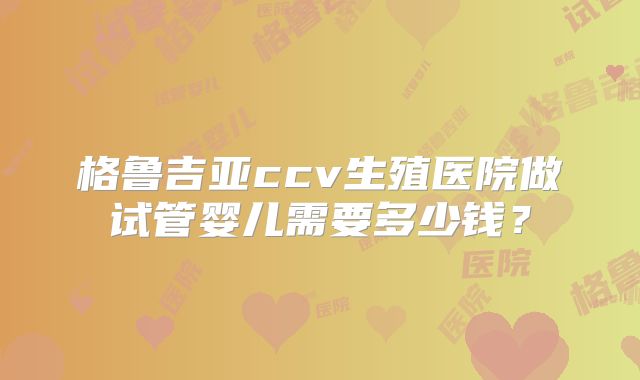 格鲁吉亚ccv生殖医院做试管婴儿需要多少钱？