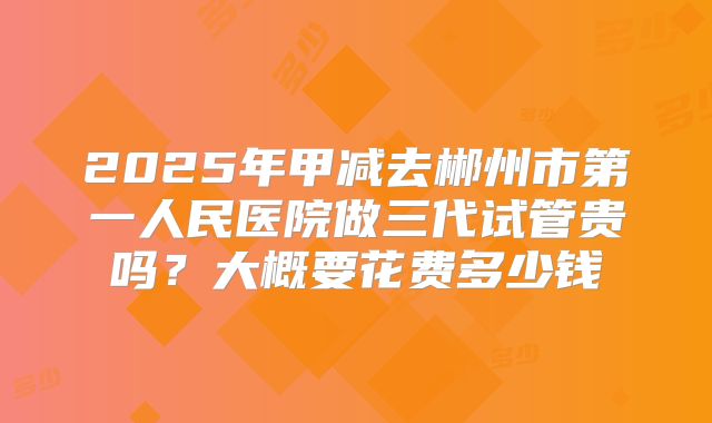 2025年甲减去郴州市第一人民医院做三代试管贵吗?大概要花费多少钱