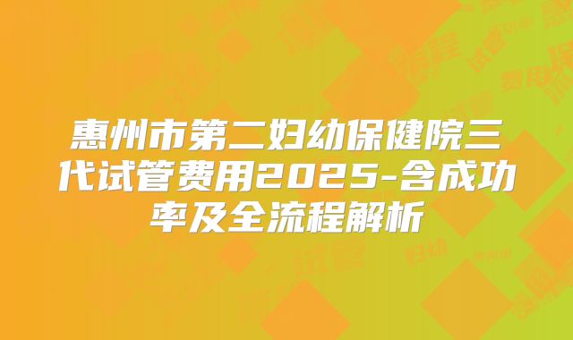 惠州市第二妇幼保健院三代试管费用2025-含成功率及全流程解析