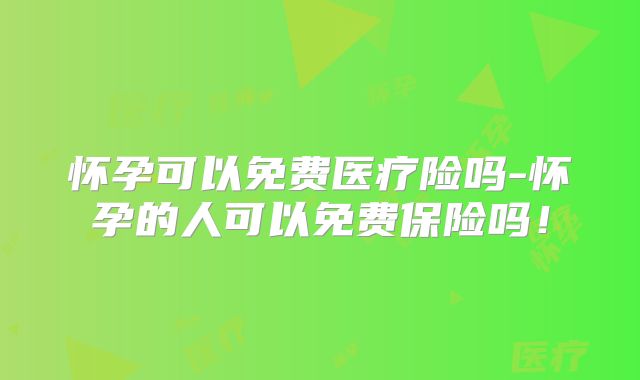 怀孕可以免费医疗险吗-怀孕的人可以免费保险吗!