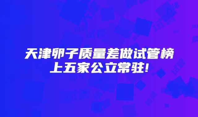 天津卵子质量差做试管榜上五家公立常驻!