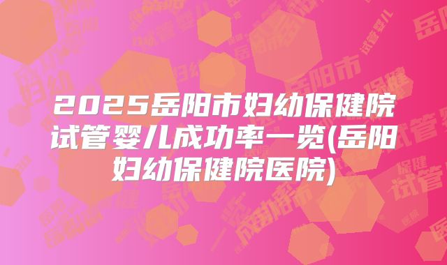2025岳阳市妇幼保健院试管婴儿成功率一览(岳阳妇幼保健院医院)