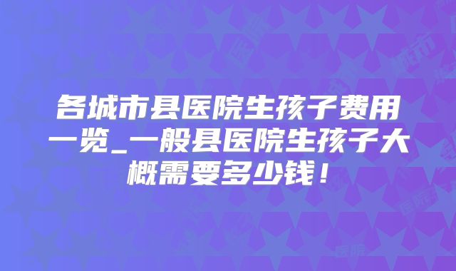 各城市县医院生孩子费用一览_一般县医院生孩子大概需要多少钱!