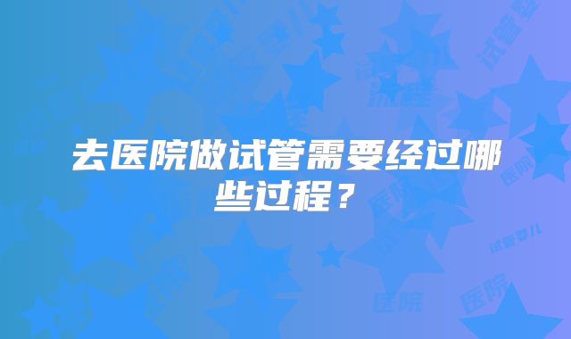 去医院做试管需要经过哪些过程？