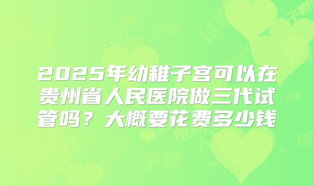 2025年幼稚子宫可以在贵州省人民医院做三代试管吗？大概要花费多少钱