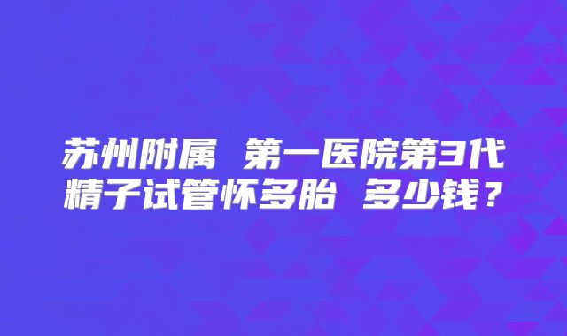 苏州附属 第一医院第3代精子试管怀多胎 多少钱?