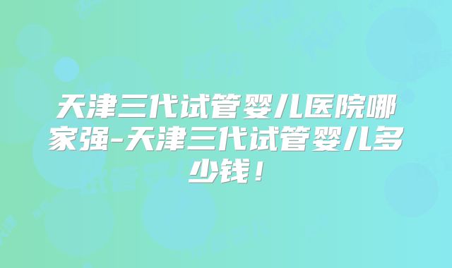 天津三代试管婴儿医院哪家强-天津三代试管婴儿多少钱!