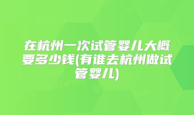 在杭州一次试管婴儿大概要多少钱(有谁去杭州做试管婴儿)
